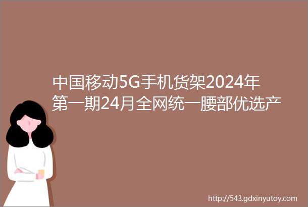 中国移动5G手机货架2024年第一期24月全网统一腰部优选产品报名公告