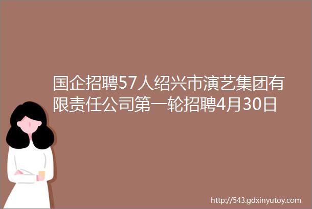 国企招聘57人绍兴市演艺集团有限责任公司第一轮招聘4月30日5月28日报名