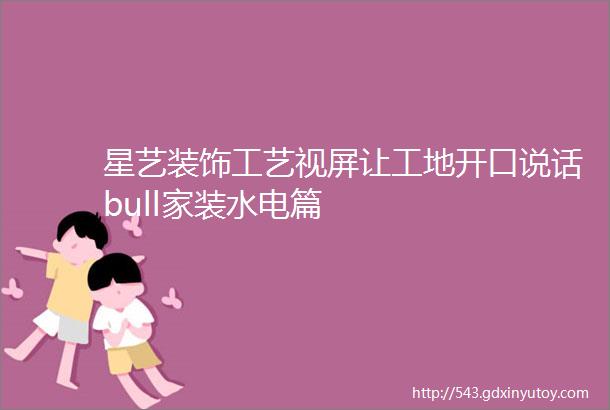 星艺装饰工艺视屏让工地开口说话bull家装水电篇