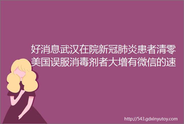 好消息武汉在院新冠肺炎患者清零美国误服消毒剂者大增有微信的速查已有多人中招