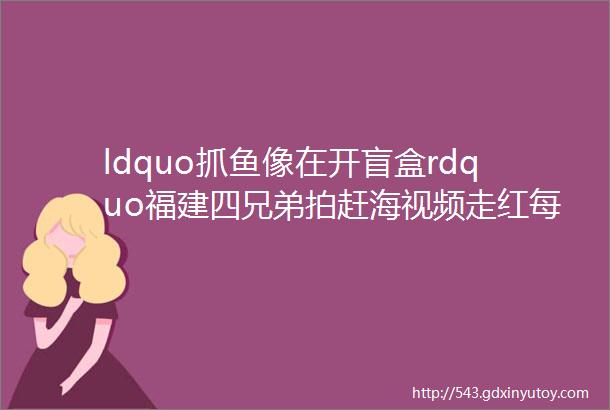 ldquo抓鱼像在开盲盒rdquo福建四兄弟拍赶海视频走红每天300万人等着看他们抽水坑