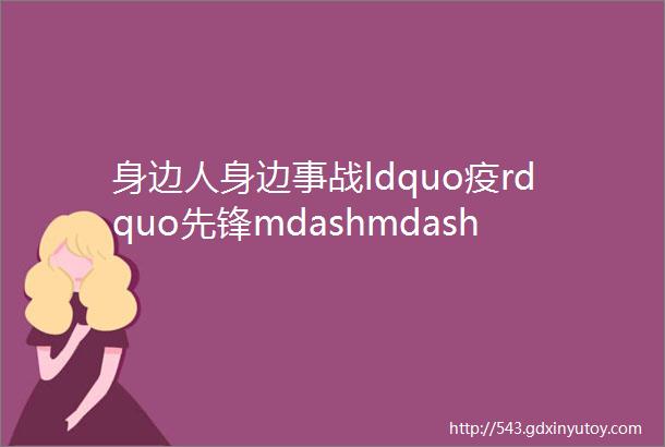 身边人身边事战ldquo疫rdquo先锋mdashmdash我们的抗ldquo疫rdquo故事