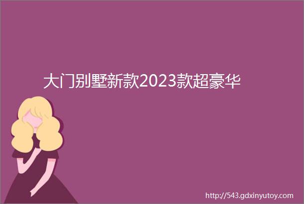 大门别墅新款2023款超豪华