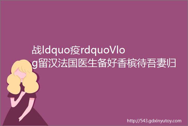 战ldquo疫rdquoVlog留汉法国医生备好香槟待吾妻归来