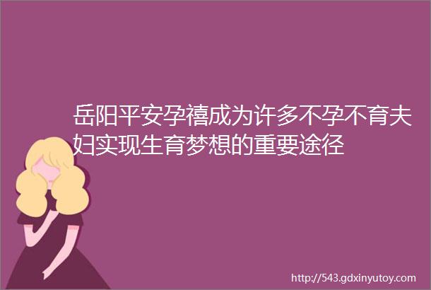 岳阳平安孕禧成为许多不孕不育夫妇实现生育梦想的重要途径