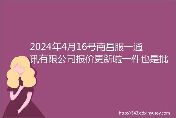 2024年4月16号南昌服一通讯有限公司报价更新啦一件也是批发价欢迎来电咨询