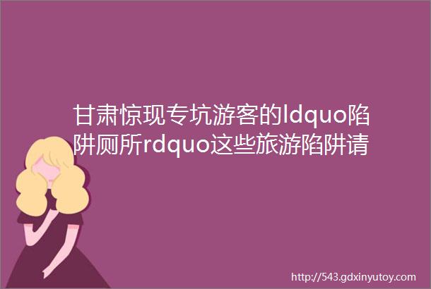 甘肃惊现专坑游客的ldquo陷阱厕所rdquo这些旅游陷阱请你看好了再出门