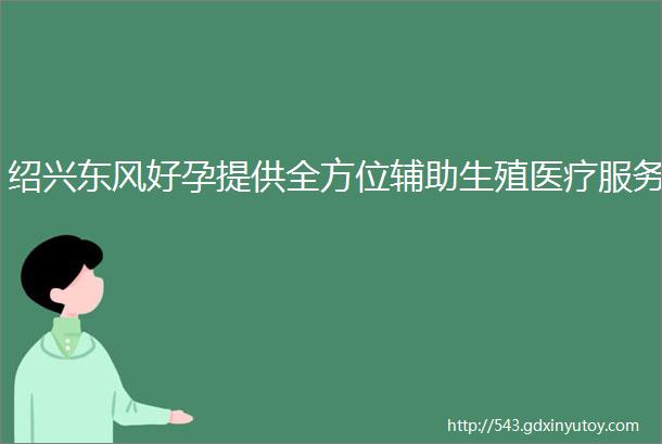 绍兴东风好孕提供全方位辅助生殖医疗服务