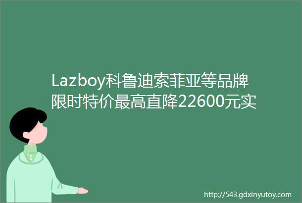 Lazboy科鲁迪索菲亚等品牌限时特价最高直降22600元实名羡慕在昆明的你们了