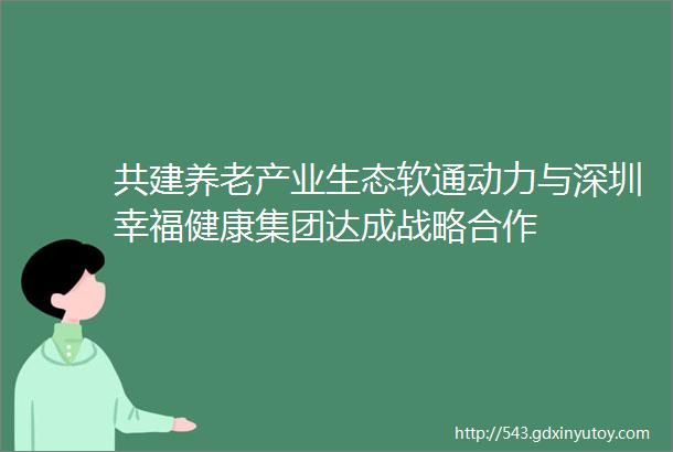 共建养老产业生态软通动力与深圳幸福健康集团达成战略合作