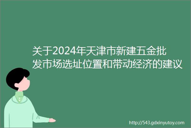 关于2024年天津市新建五金批发市场选址位置和带动经济的建议