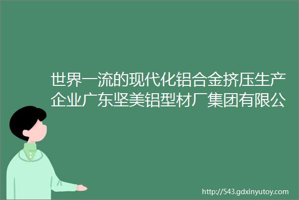 世界一流的现代化铝合金挤压生产企业广东坚美铝型材厂集团有限公司