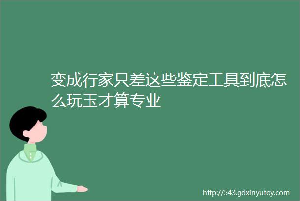 变成行家只差这些鉴定工具到底怎么玩玉才算专业