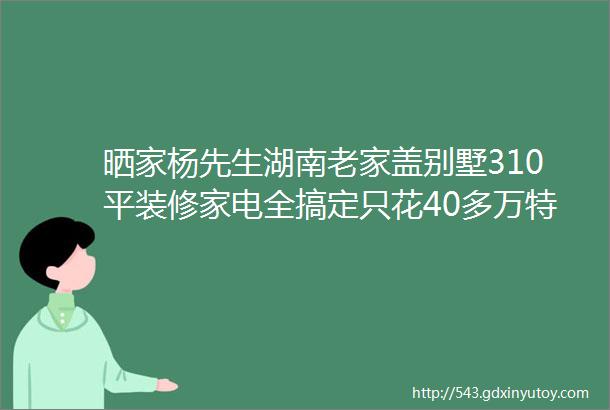 晒家杨先生湖南老家盖别墅310平装修家电全搞定只花40多万特来分享省钱诀窍