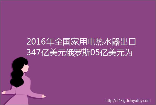 2016年全国家用电热水器出口347亿美元俄罗斯05亿美元为最大出口地区