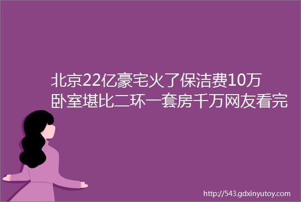 北京22亿豪宅火了保洁费10万卧室堪比二环一套房千万网友看完我膨胀了