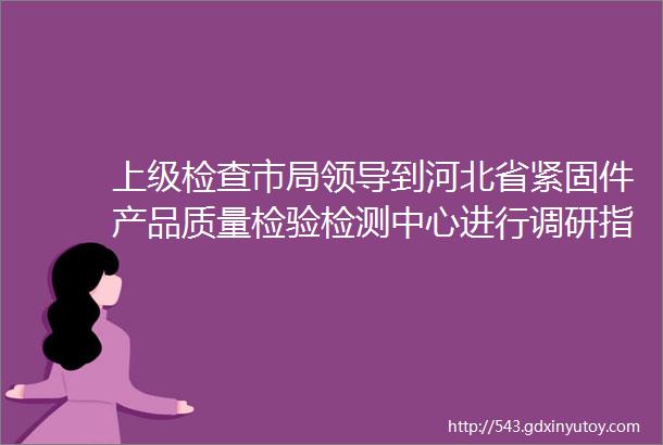 上级检查市局领导到河北省紧固件产品质量检验检测中心进行调研指导