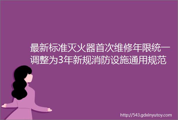 最新标准灭火器首次维修年限统一调整为3年新规消防设施通用规范灭火器置维修等报废标准