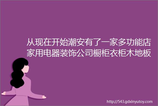 从现在开始潮安有了一家多功能店家用电器装饰公司橱柜衣柜木地板灯饰水暖布艺等一站买齐