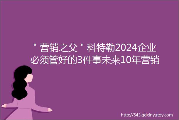 ＂营销之父＂科特勒2024企业必须管好的3件事未来10年营销的5大趋势