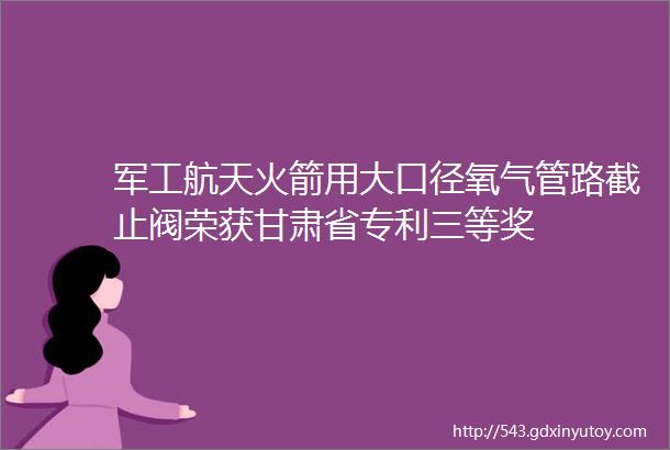 军工航天火箭用大口径氧气管路截止阀荣获甘肃省专利三等奖