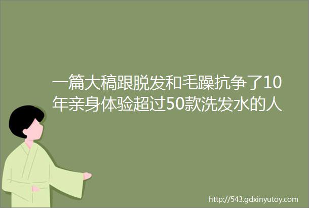 一篇大稿跟脱发和毛躁抗争了10年亲身体验超过50款洗发水的人告诉你洗发水真的不能乱买