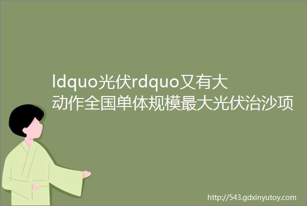 ldquo光伏rdquo又有大动作全国单体规模最大光伏治沙项目成功并网