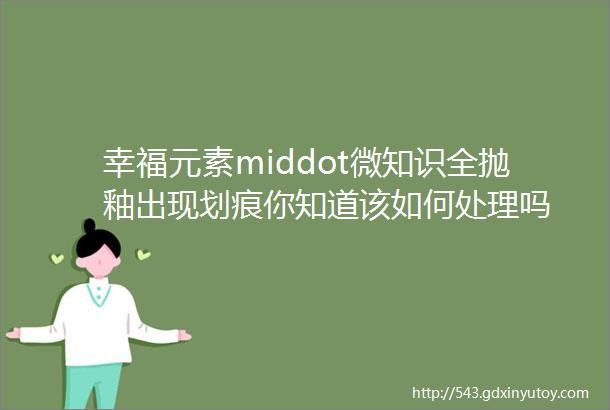 幸福元素middot微知识全抛釉出现划痕你知道该如何处理吗