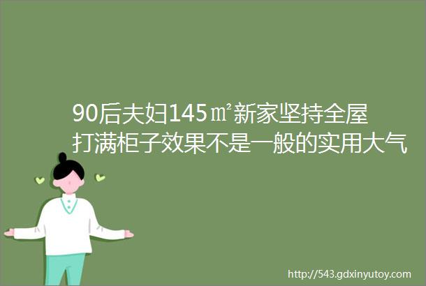 90后夫妇145㎡新家坚持全屋打满柜子效果不是一般的实用大气