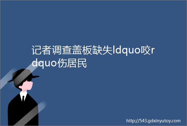 记者调查盖板缺失ldquo咬rdquo伤居民