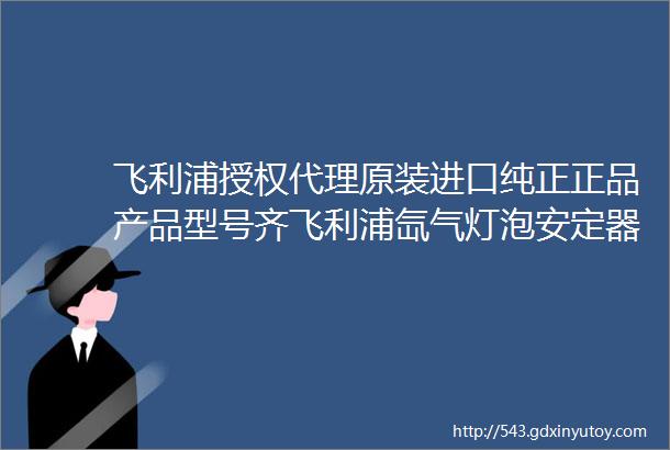 飞利浦授权代理原装进口纯正正品产品型号齐飞利浦氙气灯泡安定器LED产品