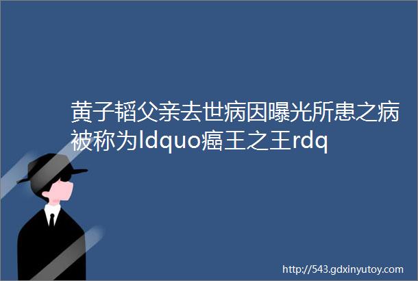 黄子韬父亲去世病因曝光所患之病被称为ldquo癌王之王rdquo享年52岁