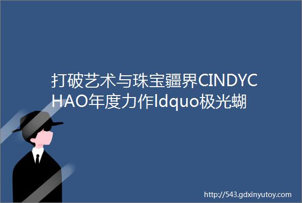 打破艺术与珠宝疆界CINDYCHAO年度力作ldquo极光蝴蝶rdquo惊艳振翅