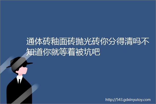 通体砖釉面砖抛光砖你分得清吗不知道你就等着被坑吧