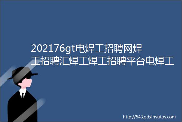 202176gt电焊工招聘网焊工招聘汇焊工焊工招聘平台电焊工招聘群焊工招聘焊工招聘信息电焊工招聘网站