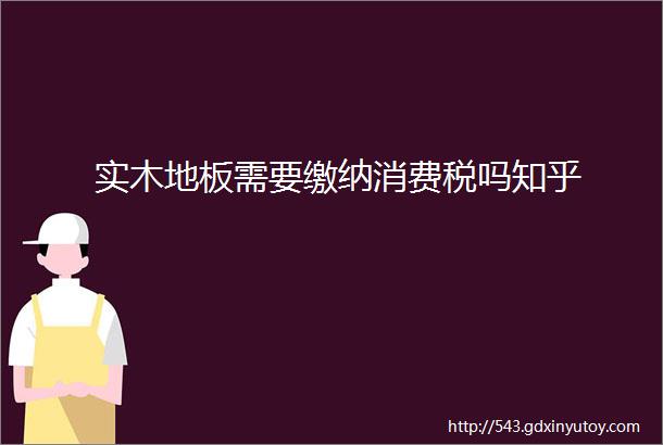 实木地板需要缴纳消费税吗知乎