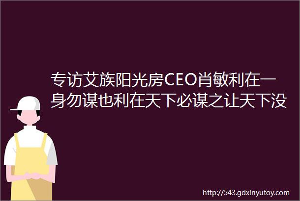 专访艾族阳光房CEO肖敏利在一身勿谋也利在天下必谋之让天下没有不规范的阳光房