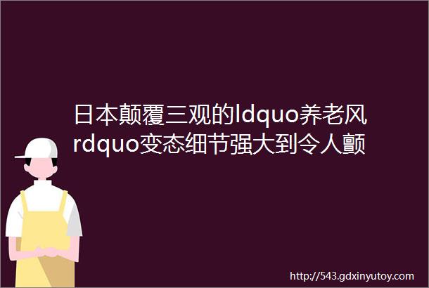 日本颠覆三观的ldquo养老风rdquo变态细节强大到令人颤抖