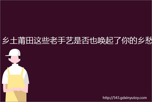 乡土莆田这些老手艺是否也唤起了你的乡愁