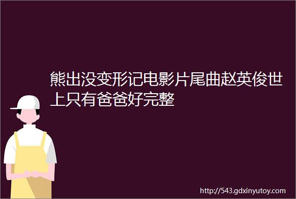 熊出没变形记电影片尾曲赵英俊世上只有爸爸好完整