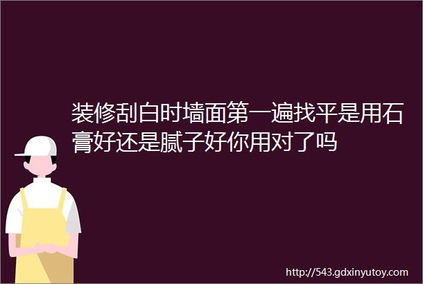 装修刮白时墙面第一遍找平是用石膏好还是腻子好你用对了吗