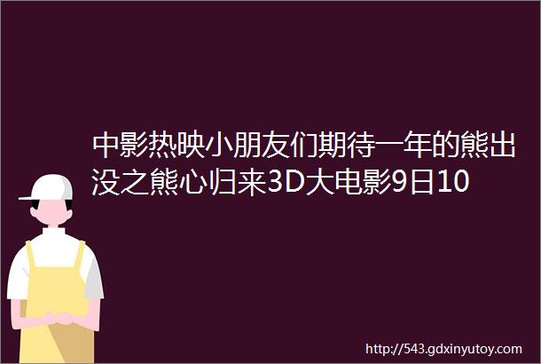 中影热映小朋友们期待一年的熊出没之熊心归来3D大电影9日10日超前点映了小朋友们准备好来电影院观看吧