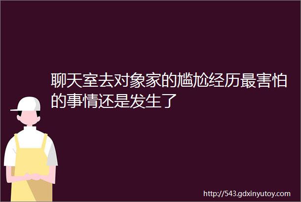 聊天室去对象家的尴尬经历最害怕的事情还是发生了