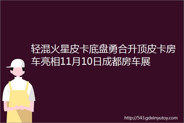 轻混火星皮卡底盘勇合升顶皮卡房车亮相11月10日成都房车展