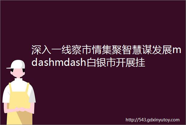 深入一线察市情集聚智慧谋发展mdashmdash白银市开展挂职干部市情考察暨红色教育活动侧记