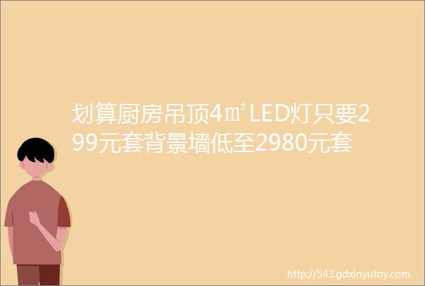 划算厨房吊顶4㎡LED灯只要299元套背景墙低至2980元套抢到就是赚到