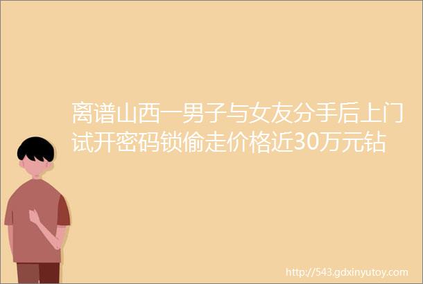 离谱山西一男子与女友分手后上门试开密码锁偷走价格近30万元钻戒hellip