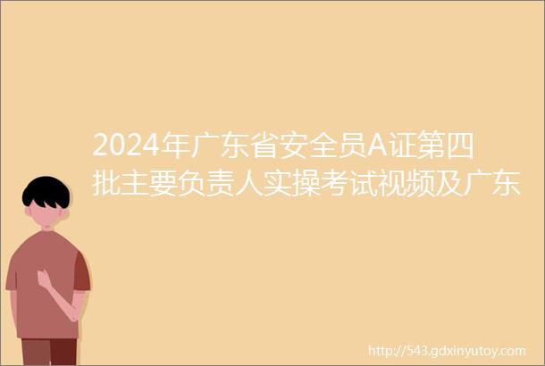 2024年广东省安全员A证第四批主要负责人实操考试视频及广东省安全员A证第四批主要负责人作业模拟考试