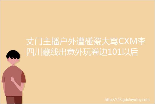 丈门主播户外遭碰瓷大骂CXM李四川藏线出意外玩卷边101以后回来高迪豪华鞋柜被曝光