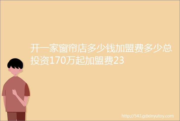 开一家窗帘店多少钱加盟费多少总投资170万起加盟费23